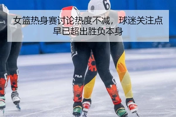 女篮热身赛讨论热度不减，球迷关注点早已超出胜负本身